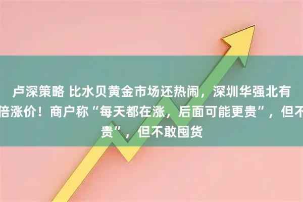 卢深策略 比水贝黄金市场还热闹，深圳华强北有产品翻倍涨价！商户称“每天都在涨，后面可能更贵”，但不敢囤货