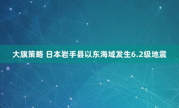 大旗策略 日本岩手县以东海域发生6.2级地震