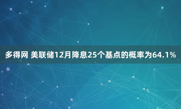 多得网 美联储12月降息25个基点的概率为64.1%