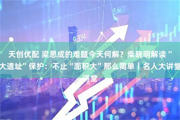 天创优配 梁思成的难题今天何解？柴晓明解读“大遗址”保护：不止“面积大”那么简单｜名人大讲堂