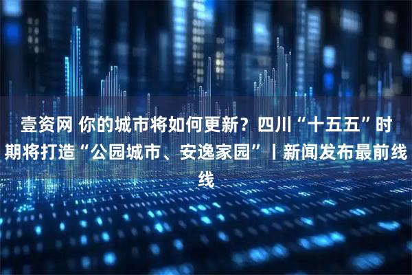 壹资网 你的城市将如何更新？四川“十五五”时期将打造“公园城市、安逸家园”丨新闻发布最前线