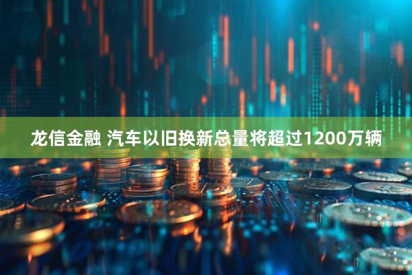 龙信金融 汽车以旧换新总量将超过1200万辆