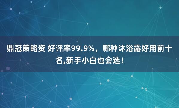 鼎冠策略资 好评率99.9%，哪种沐浴露好用前十名,新手小白也会选！