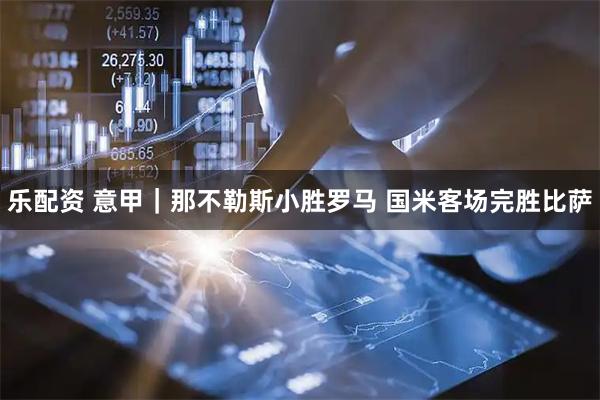 乐配资 意甲｜那不勒斯小胜罗马 国米客场完胜比萨