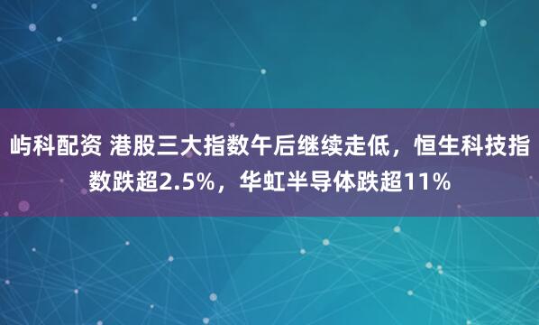屿科配资 港股三大指数午后继续走低，恒生科技指数跌超2.5%，华虹半导体跌超11%