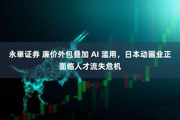 永崋证券 廉价外包叠加 AI 滥用，日本动画业正面临人才流失危机