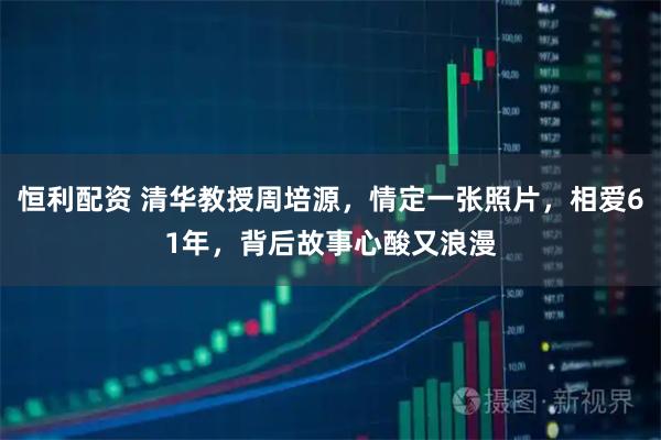 恒利配资 清华教授周培源，情定一张照片，相爱61年，背后故事心酸又浪漫