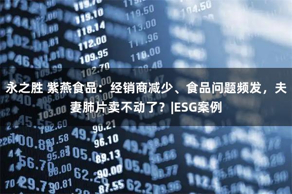 永之胜 紫燕食品:经销商减少、食品问题频发,夫妻肺片卖不动了?|ESG案例