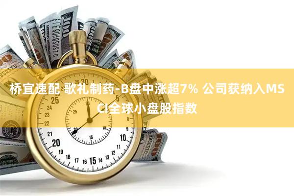 桥宜速配 歌礼制药-B盘中涨超7% 公司获纳入MSCI全球小盘股指数