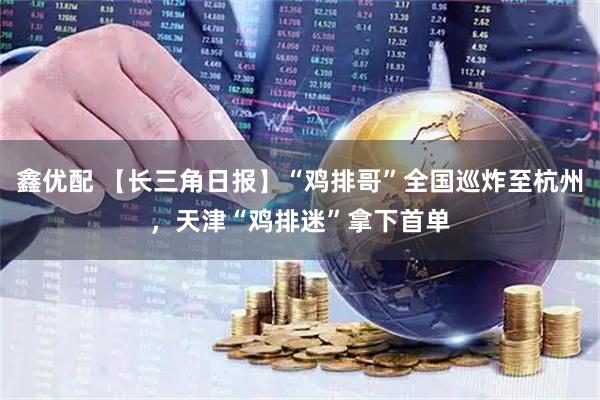 鑫优配 【长三角日报】“鸡排哥”全国巡炸至杭州，天津“鸡排迷”拿下首单