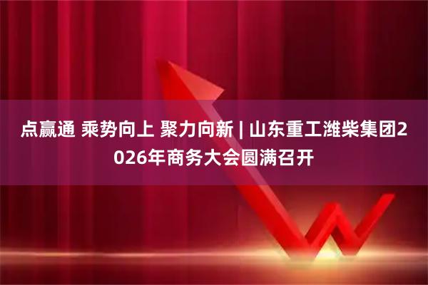 点赢通 乘势向上 聚力向新 | 山东重工潍柴集团2026年商务大会圆满召开