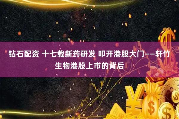 钻石配资 十七载新药研发 叩开港股大门——轩竹生物港股上市的背后