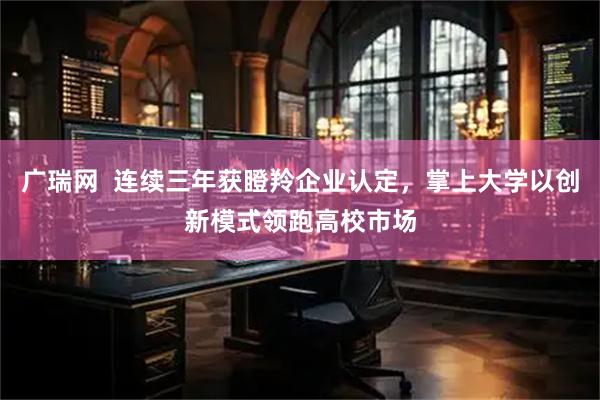 广瑞网 连续三年获瞪羚企业认定,掌上大学以创新模式领跑高校市场
