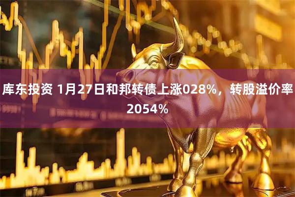 库东投资 1月27日和邦转债上涨028%，转股溢价率2054%