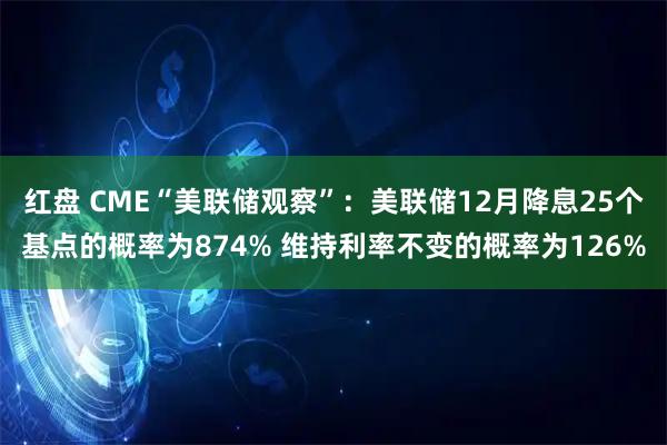 红盘 CME“美联储观察”：美联储12月降息25个基点的概率为874% 维持利率不变的概率为126%