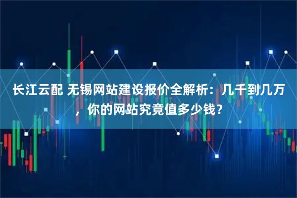 长江云配 无锡网站建设报价全解析:几千到几万,你的网站究竟值多少钱?