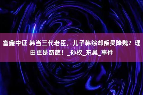 富鑫中证 韩当三代老臣，儿子韩综却叛吴降魏？理由更是奇葩！_孙权_东吴_事件