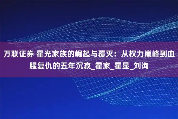 万联证券 霍光家族的崛起与覆灭:从权力巅峰到血腥复仇的五年沉寂_霍家_霍显_刘询