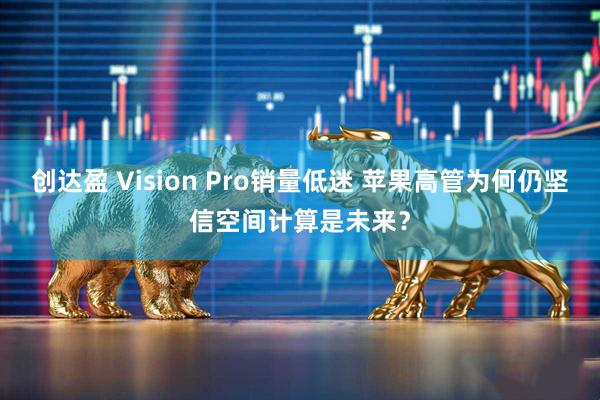 创达盈 Vision Pro销量低迷 苹果高管为何仍坚信空间计算是未来？