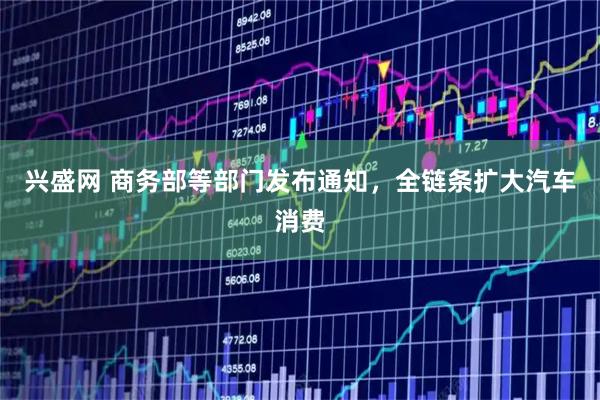 兴盛网 商务部等部门发布通知，全链条扩大汽车消费
