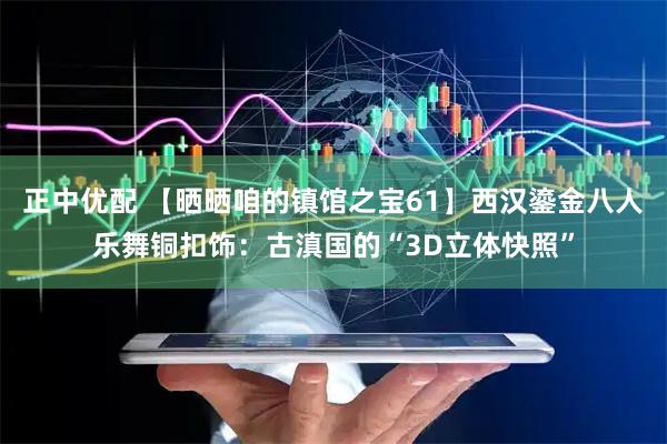 正中优配 【晒晒咱的镇馆之宝61】西汉鎏金八人乐舞铜扣饰：古滇国的“3D立体快照”